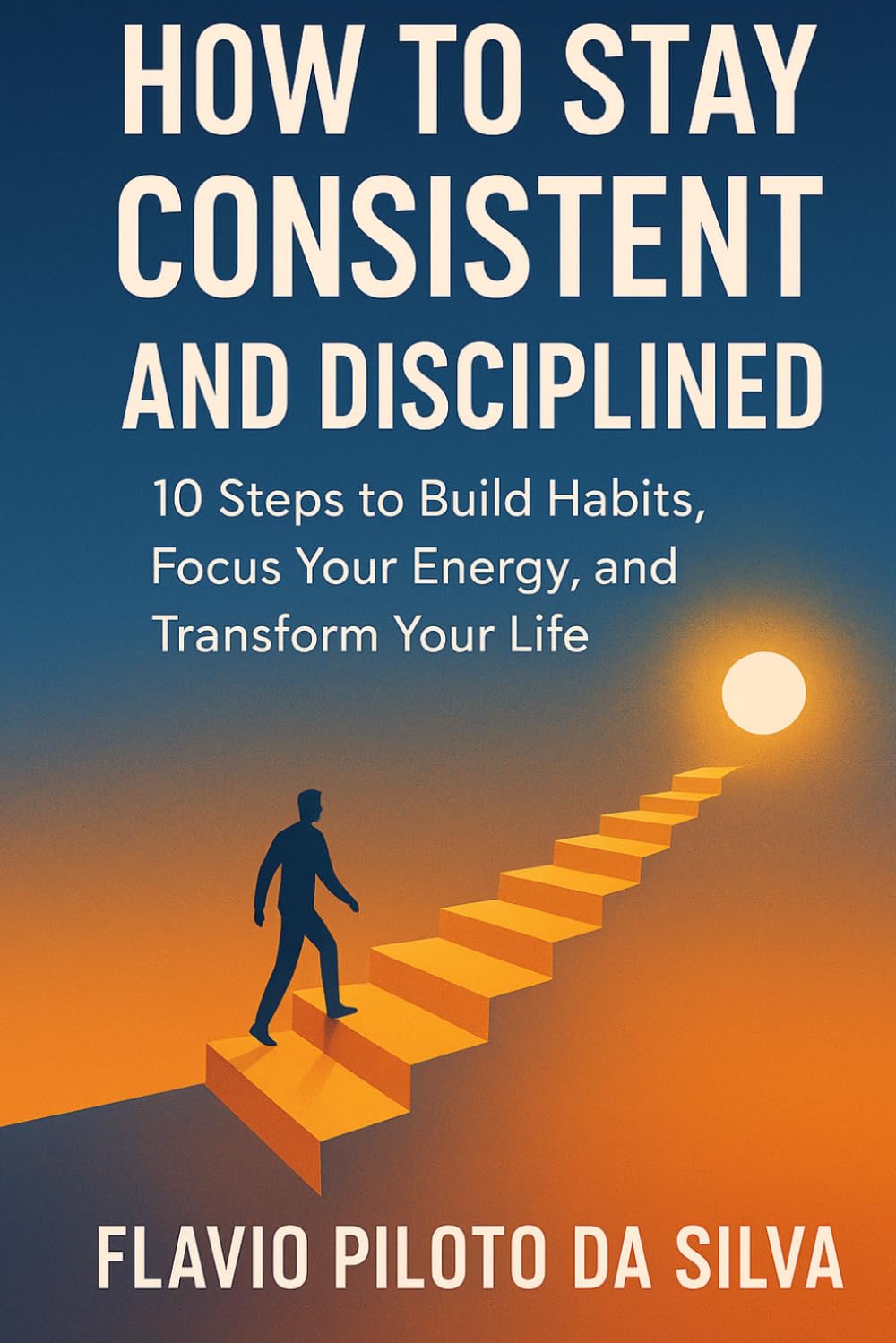 How to Stay Consistent and Disciplined 10 Steps to Build Habits, Focus Your Energy, and Transform Your Life