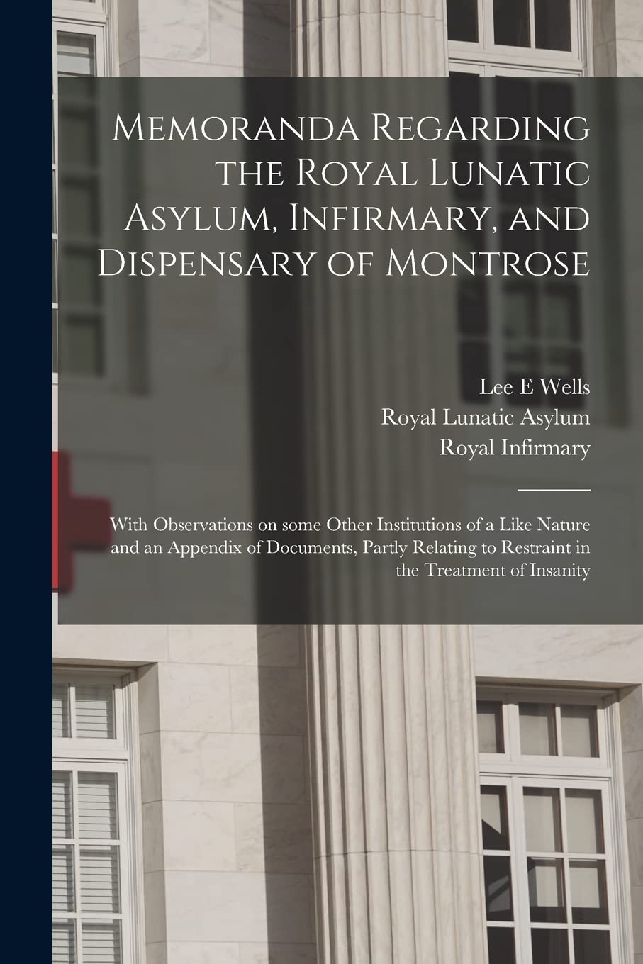 Memoranda Regarding the Royal Lunatic Asylum, Infirmary, and Dispensary of Montrose: With Observations on Some Other Institutions of a Like Nature and ... to Restraint in the Treatment of Insanity