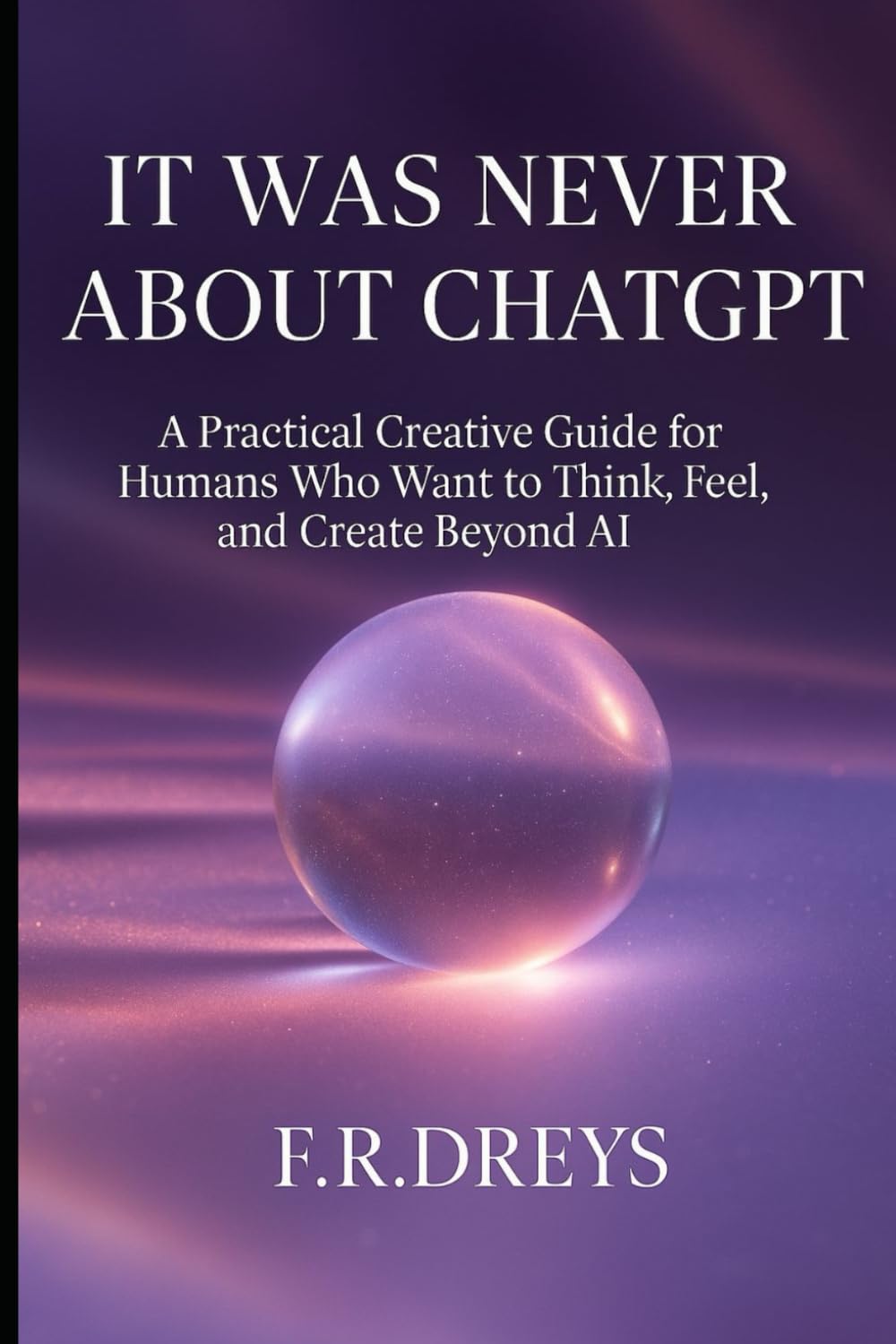 IT WAS NEVER ABOUT CHATGPT: A Practical Creative Guide for Humans Who Want to Think, Feel, and Create Beyond AI