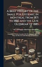 A Brief History of the Small pox Epidemic in Montreal From 1871 to 1880 and the Late Outbreak of 1885: Containing a Concise Account of the Inoculation ... the Discovery and Advantage of Vaccination