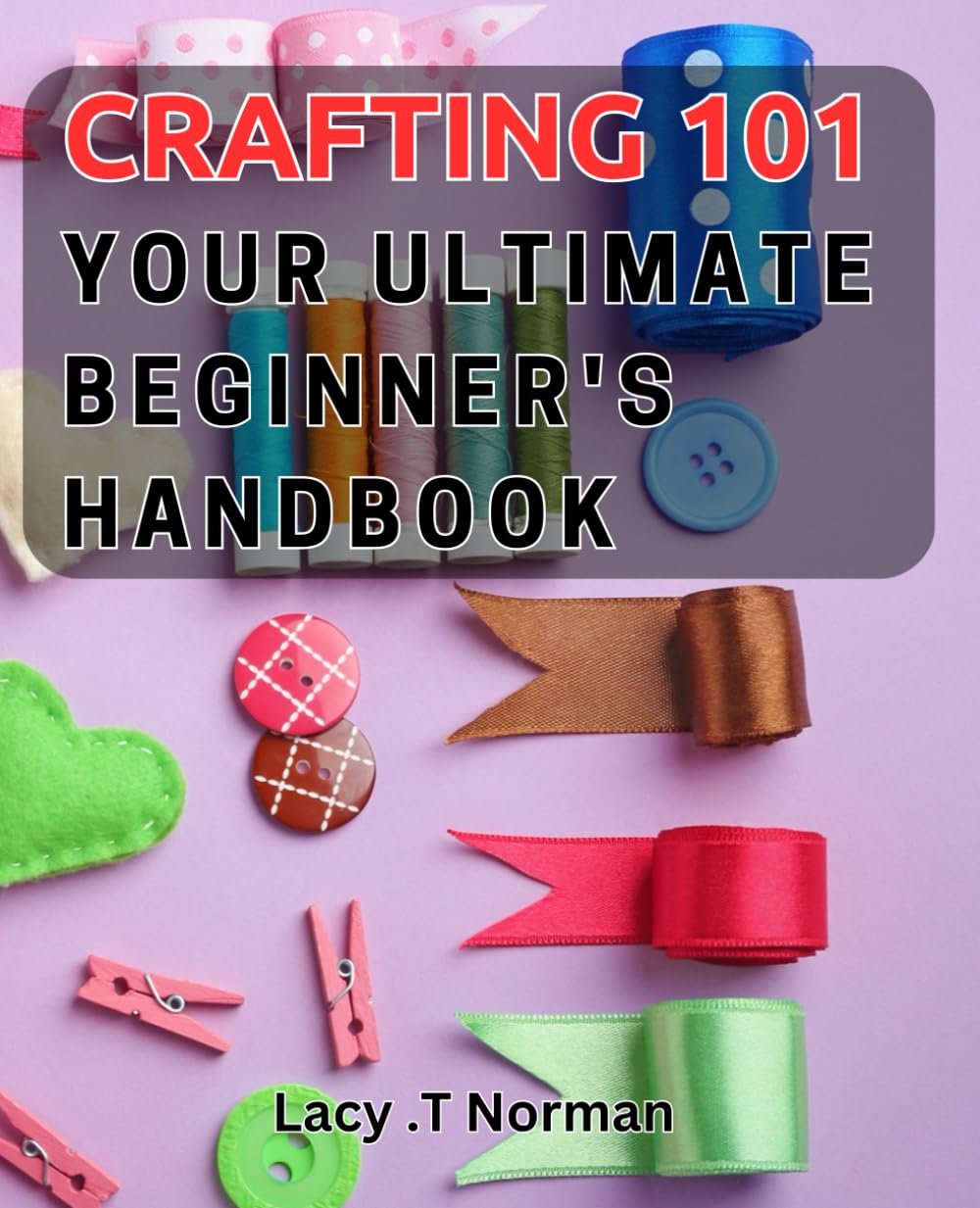 Crafting 101: Your Ultimate Beginner's Handbook: Unlock Your Creative Potential with the Essential Crafting Handbook for Beginners