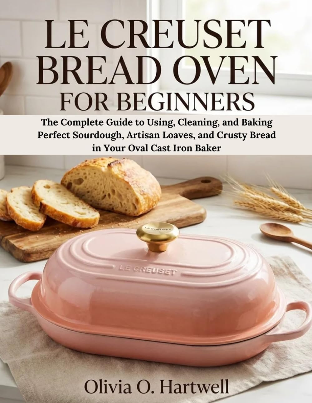 LE CREUSET BREAD OVEN FOR BEGINNERS: The Complete Guide to Using, Cleaning, and Baking Perfect Sourdough, Artisan Loaves, and Crusty Bread in Your ... Baker (The Dutch Oven Mastery Collection)