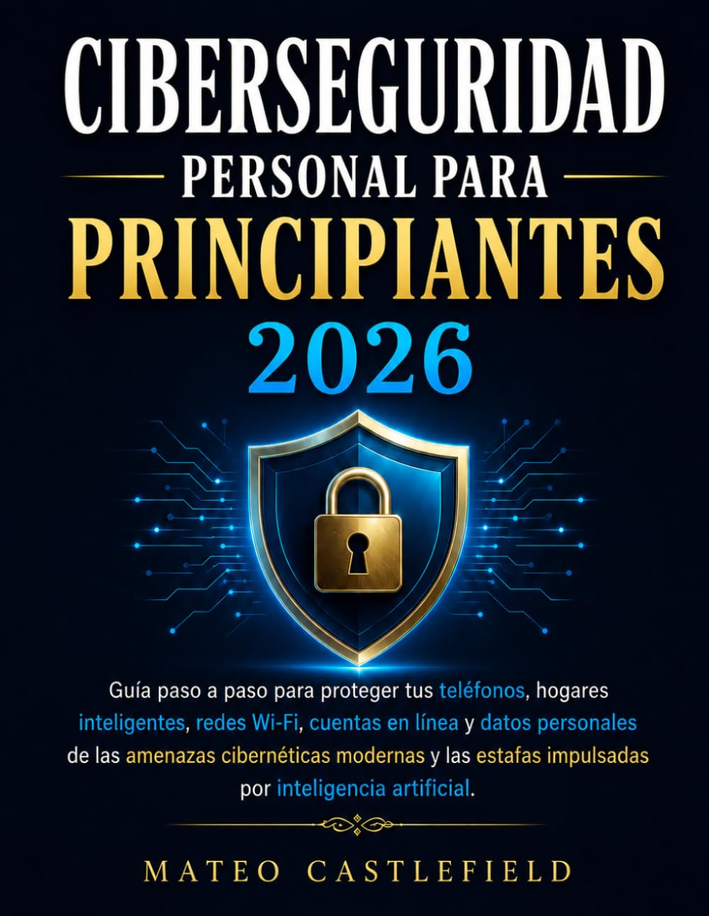 CIBERSEGURIDAD PERSONAL PARA PRINCIPIANTES 2026: Guía paso a paso para proteger tus teléfonos, hogares inteligentes, redes Wi-Fi, cuentas en línea y ... estafas impulsadas por inteligencia artifici