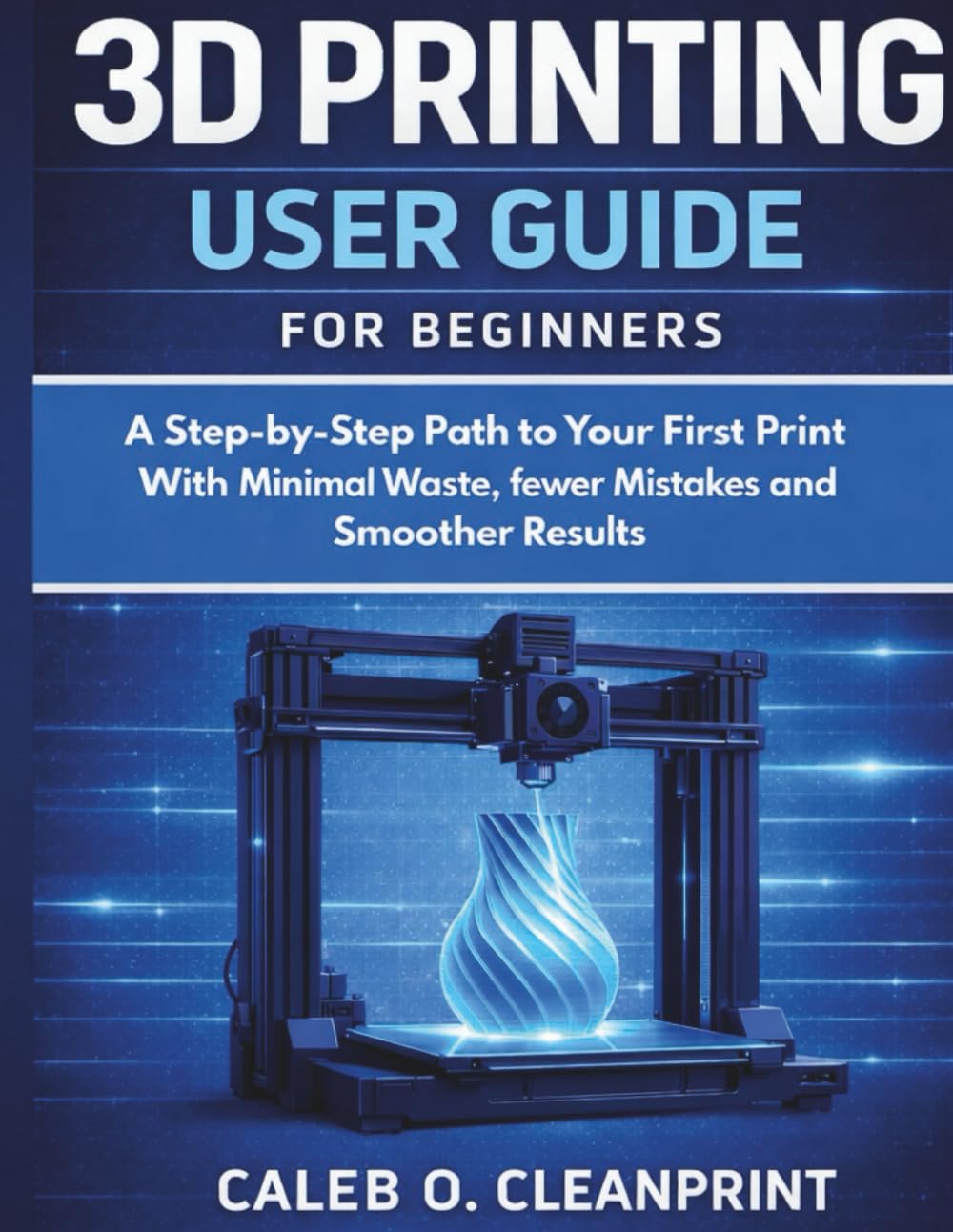 3D PRINTING USER GUIDE FOR BEGINNERS: A Step-by-Step Path to Your First Print With Minimal Waste, fewer Mistakes and a Smoother Results