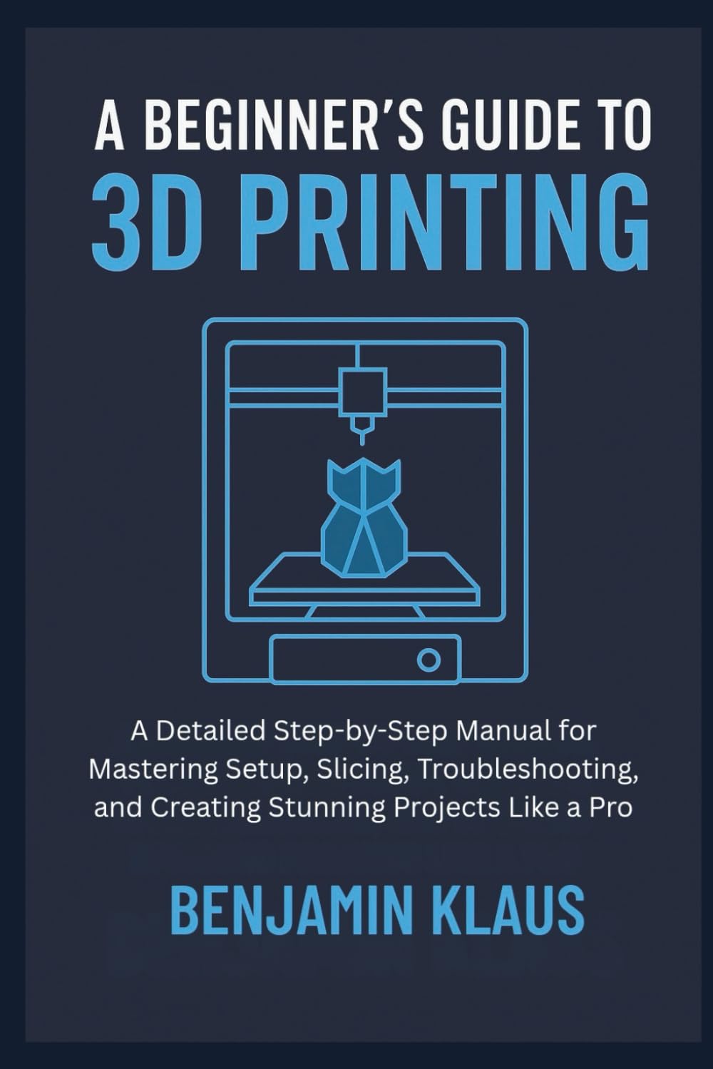 A Beginner’s Guide to 3D Printing: A Detailed Step-by-Step Manual for Mastering Setup, Slicing, Troubleshooting, and Creating Stunning Projects Like a Pro