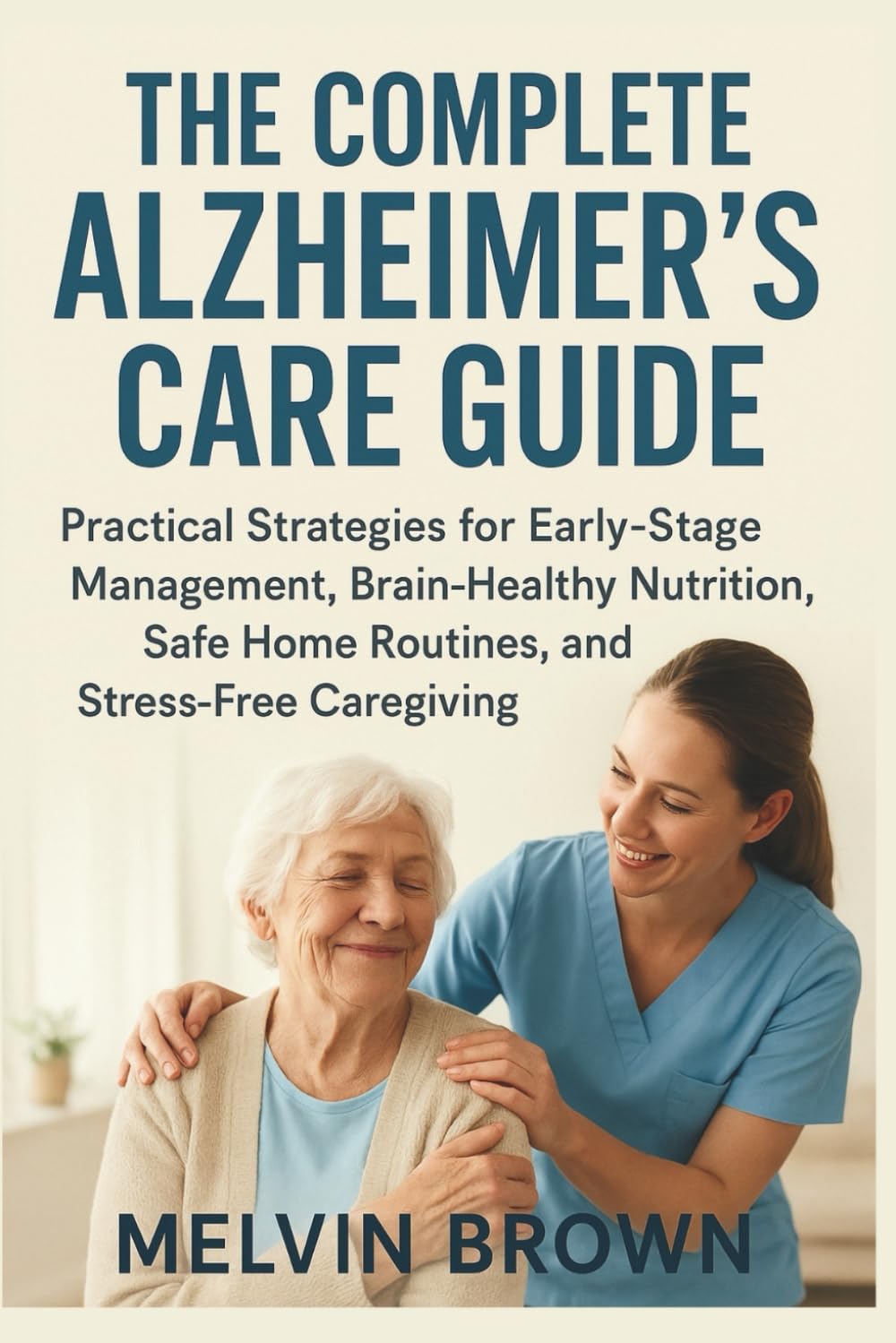 The Complete Alzheimer's Care Guide: Practical Strategies for Early-Stage Management, Brain-Healthy Nutrition, Safe Home Routines, and Stress-Free Caregiving