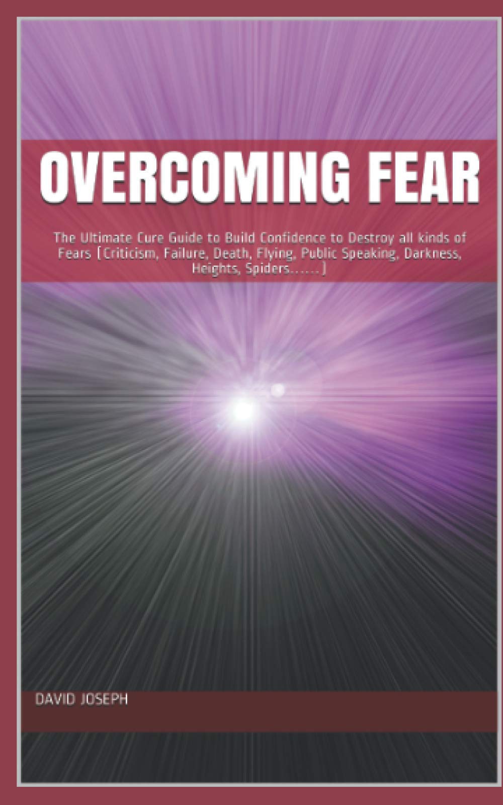 Overcoming Fear: The Ultimate Cure Guide to Build Confidence to Destroy all kinds of Fears (Criticism, Failure, Death, Flying, Public Speaking, Darkness, Heights, Spiders……)