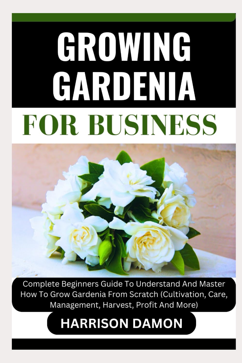 GROWING GARDENIA FOR BUSINESS: Complete Beginners Guide To Understand And Master How To Grow Gardenia From Scratch (Cultivation, Care, Management, Harvest, Profit And More)