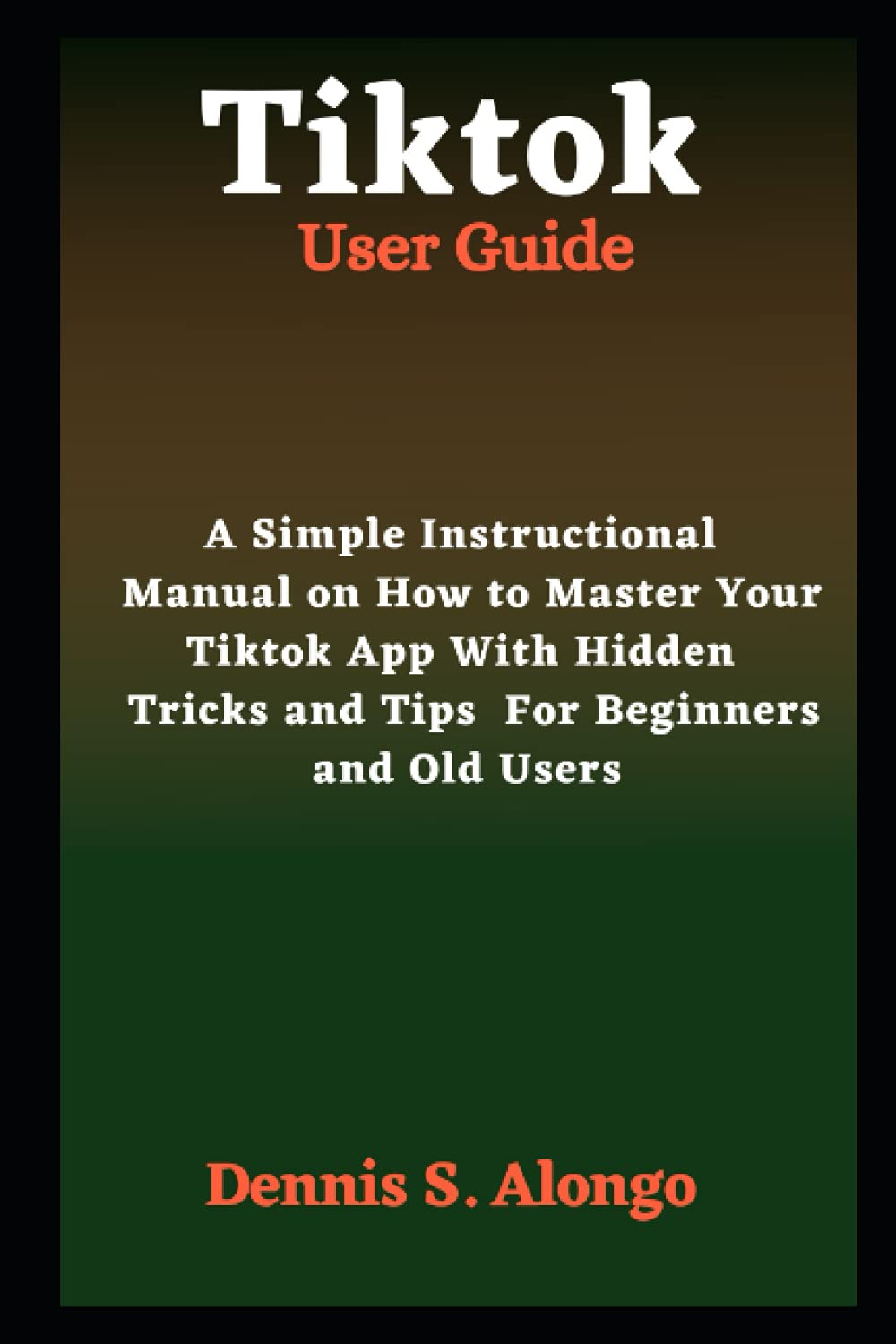 Tiktok User Guide: A Simple Instructional Manual On How To Master Your TikTok App With Hidden Tricks And Tips For Beginners And Old Users