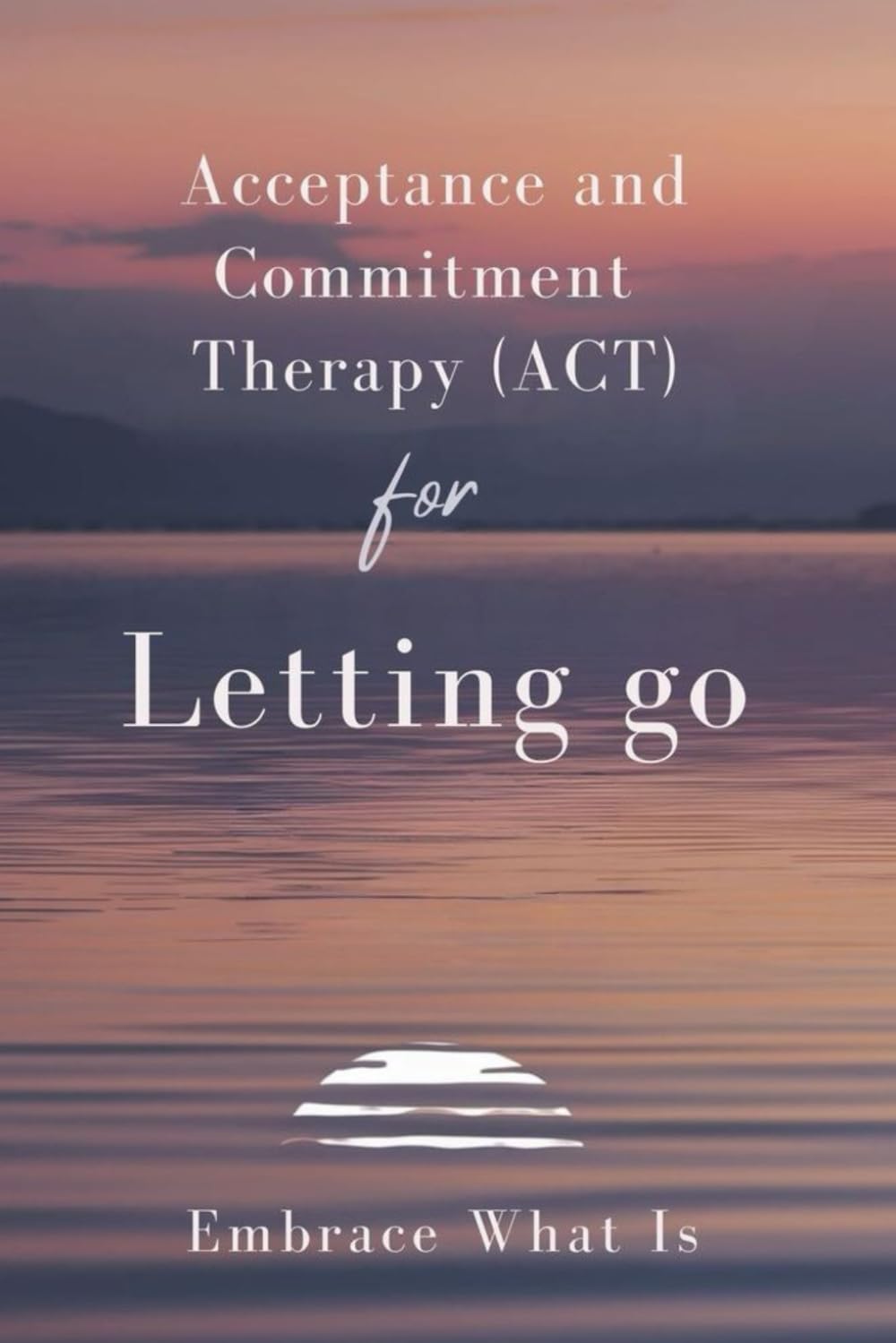 Acceptance and Commitment Therapy (ACT) for Letting Go: Embrace What Is