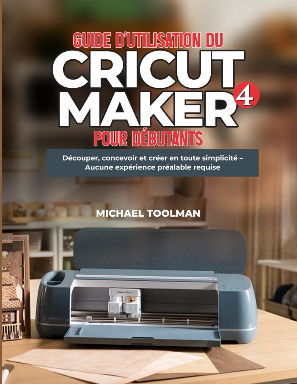 GUIDE D'UTILISATION DE CRICUT MAKER 4 POUR DÉBUTANTS: Découpe, conception et création simplifiées – Aucune expérience préalable requise