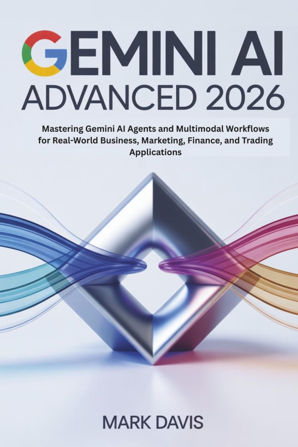 Gemini AI Advanced 2026: Mastering Gemini AI Agents and Multimodal Workflows for Real-World Business, Marketing, Finance, and Trading Applications: 2 (Gemini AI 2026)