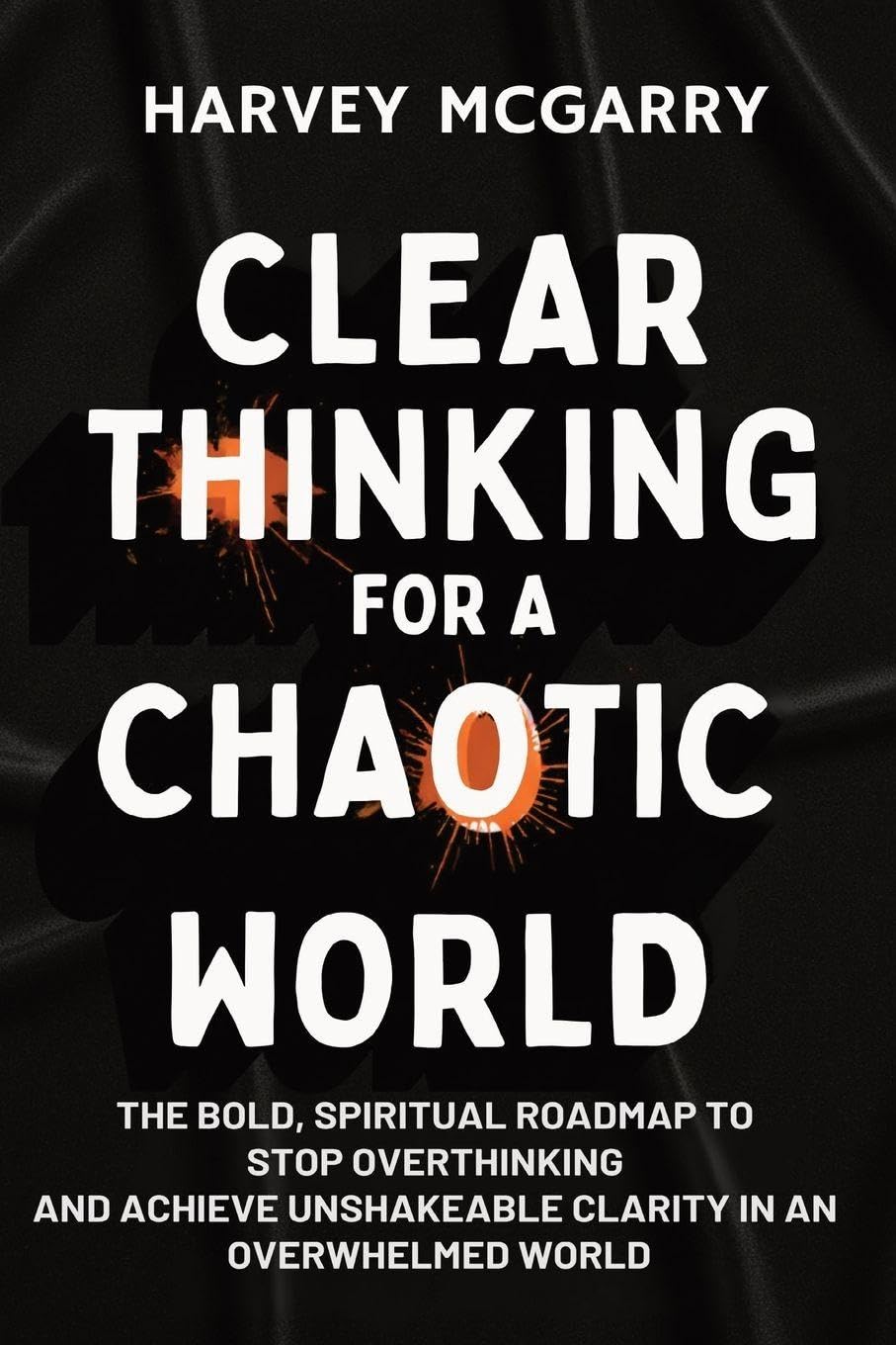 Clear Thinking for a Chaotic World: The Bold, Spiritual Roadmap to Stop Overthinking and Achieve Unshakeable Clarity in an Overwhelmed World