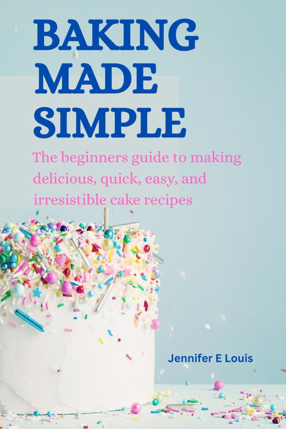 Baking made simple: The beginners guide to making delicious, quick, easy, and irresistible cake recipes