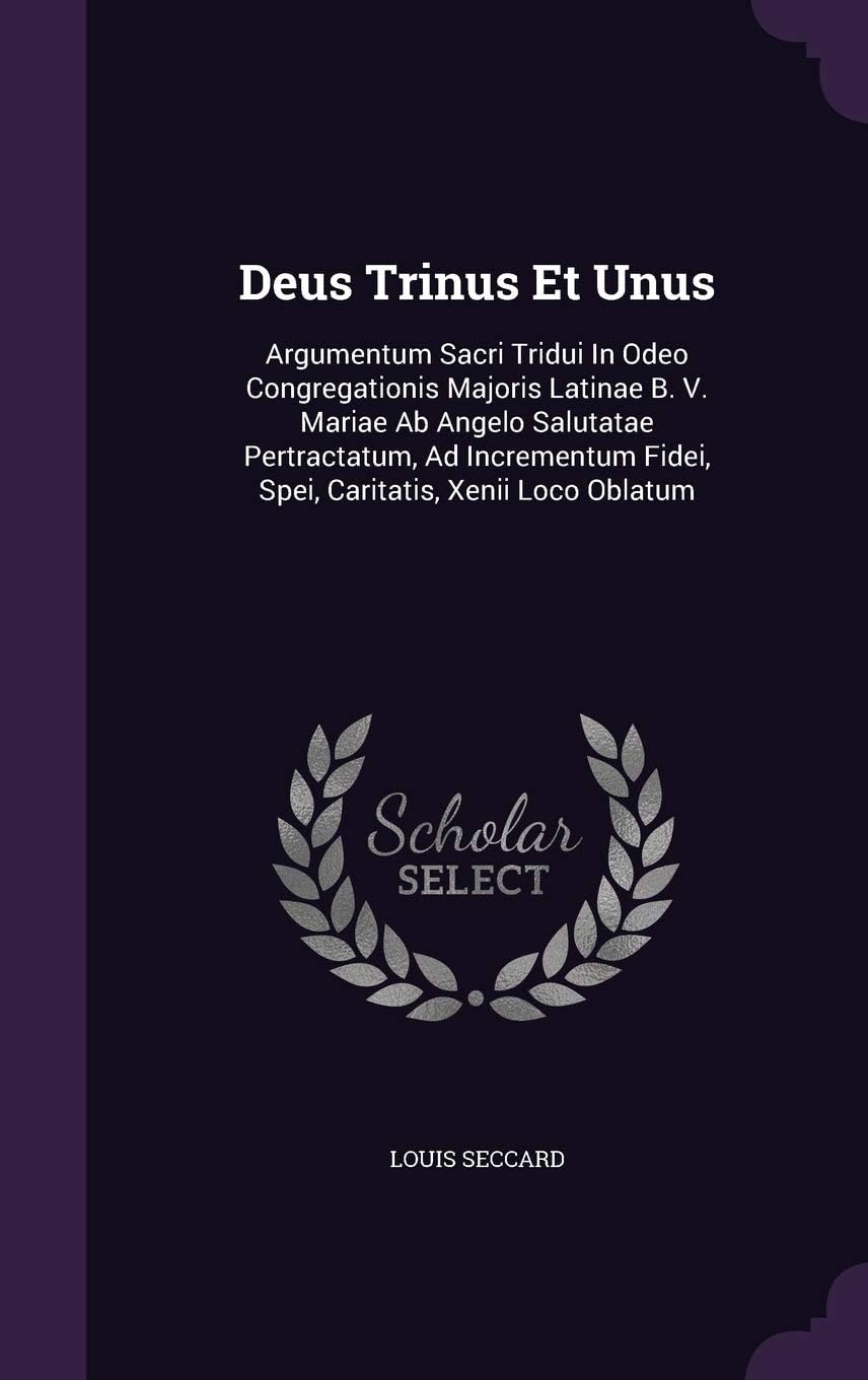 Deus Trinus Et Unus: Argumentum Sacri Tridui in Odeo Congregationis Majoris Latinae B. V. Mariae AB Angelo Salutatae Pertractatum, Ad Incrementum Fidei, Spei, Caritatis, Xenii Loco Oblatum