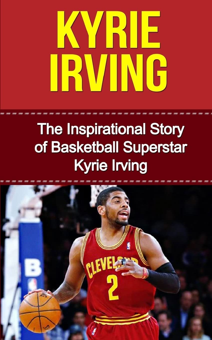 Kyrie Irving: The Inspirational Story of Basketball Superstar Kyrie Irving (Kyrie Irving Unauthorized Biography, Cleveland Cavaliers, Duke University, Australia, NBA Books)