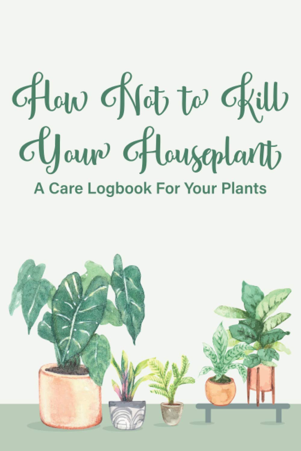 How Not To Kill Your Houseplant A Care Logbook For Your Plants: A Notebook For Indoor Plant Management, Special Care Journal And Record Book For Houseplants
