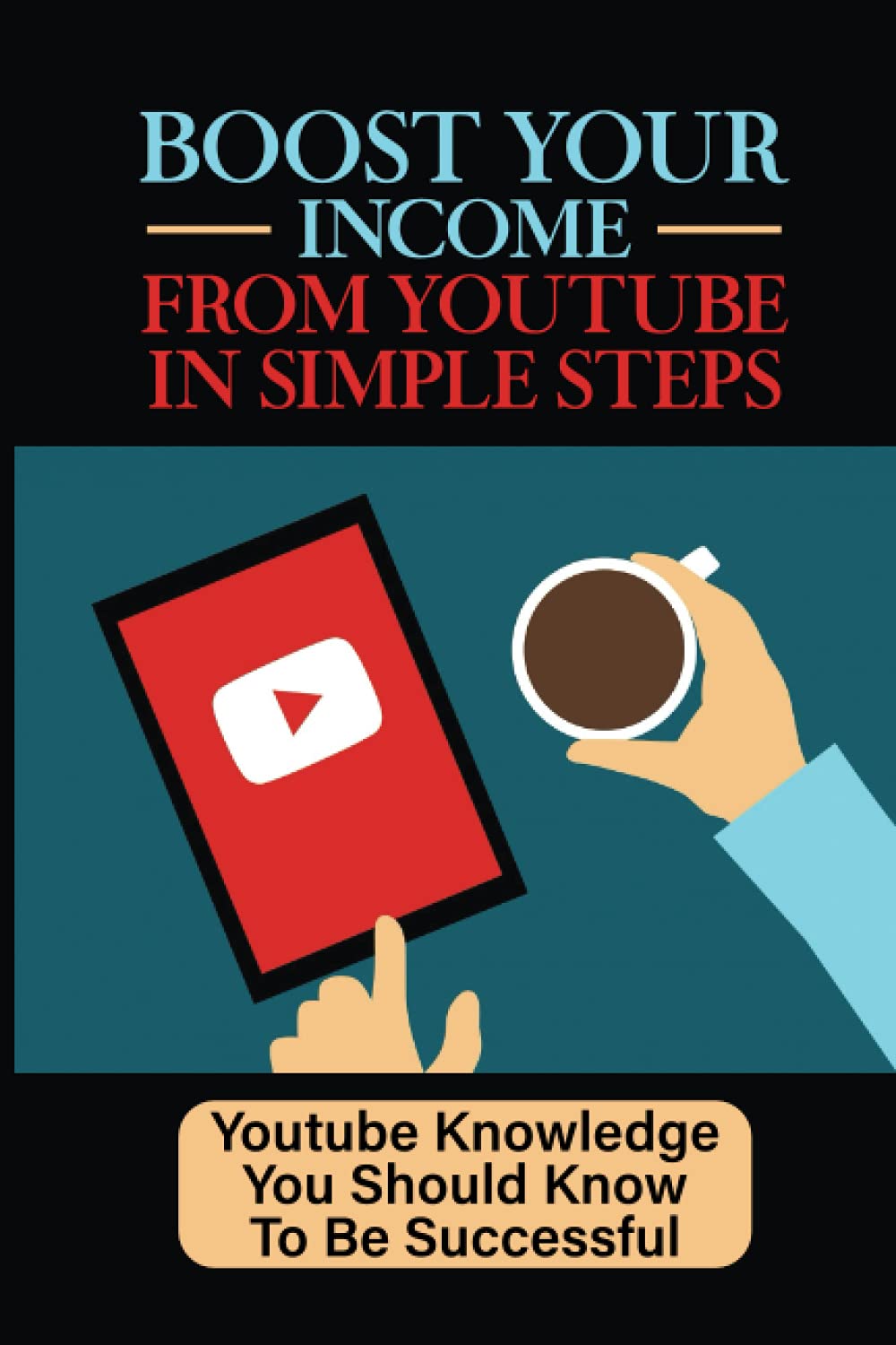 Boost Your Income From YouTube In Simple Steps: Youtube Knowledge You Should Know To Be Successful: How To Build And Market Your Channel On Youtube