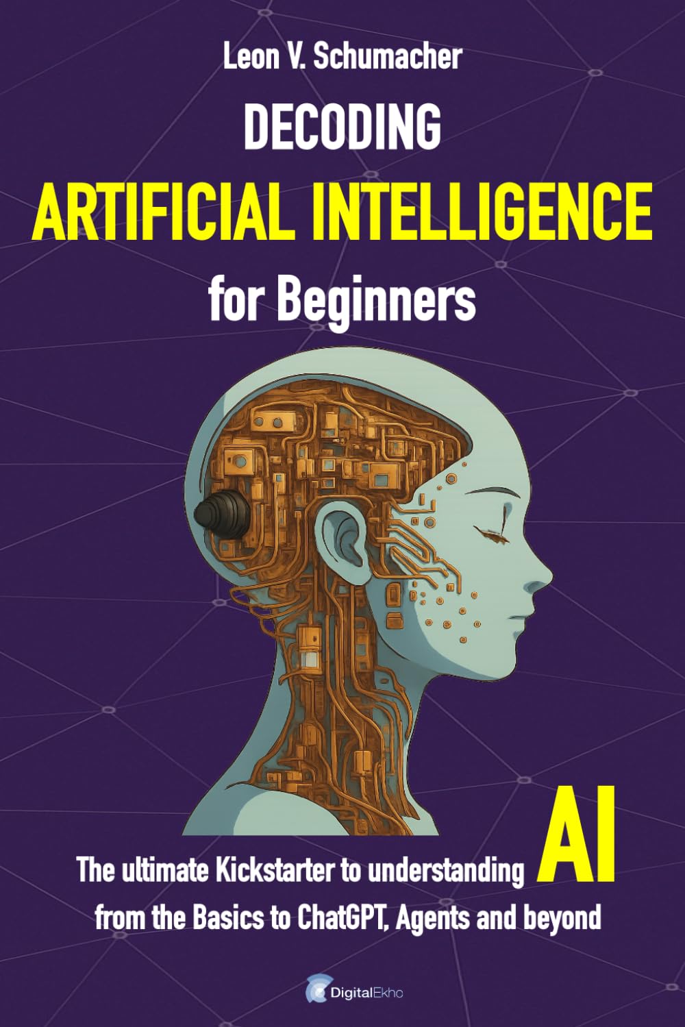 Decoding Artificial Intelligence for Beginners: The ultimate Kickstarter to understanding AI from the Basics to ChatGPT, Agents and beyond