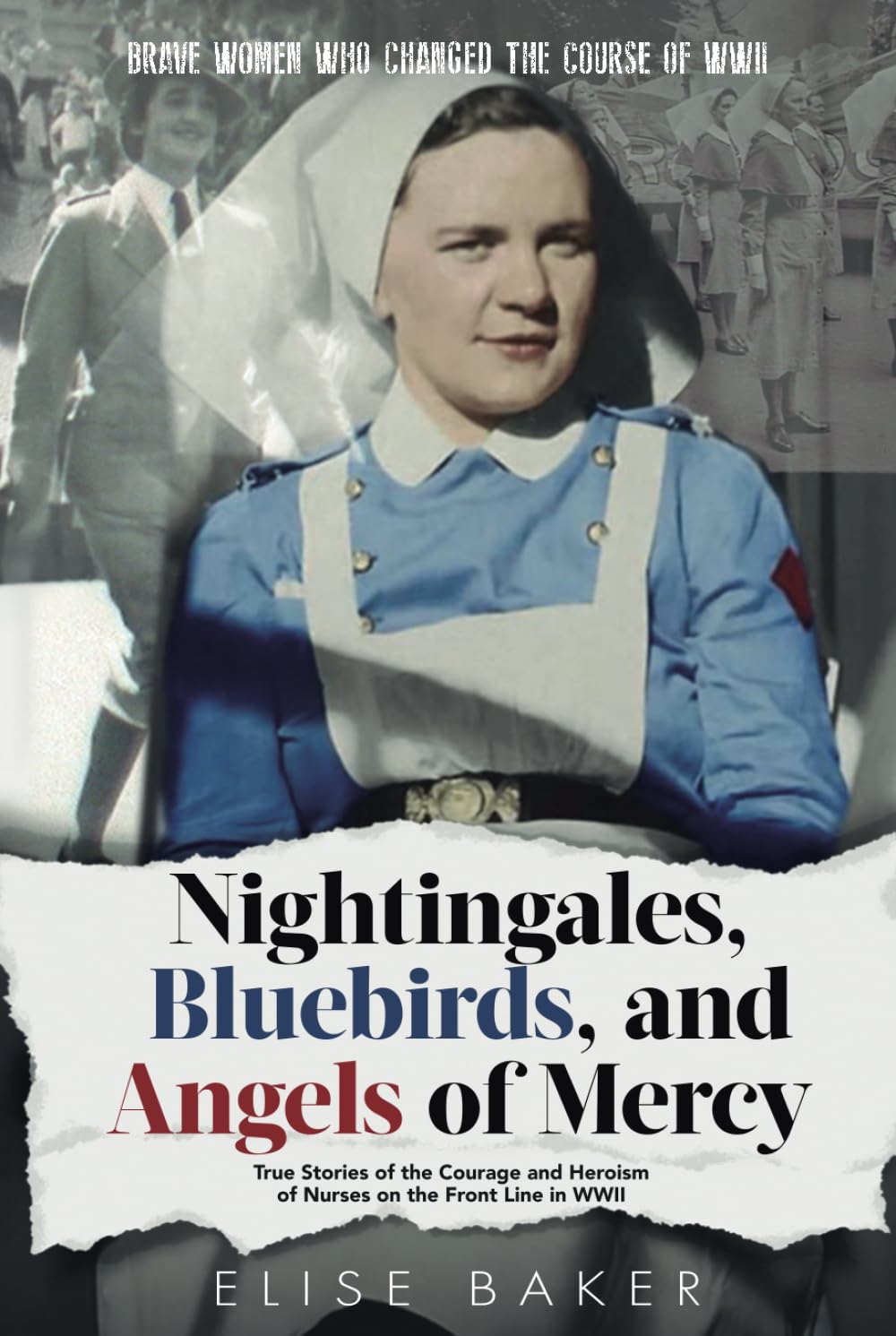 Nightingales, Bluebirds and Angels of Mercy: True Stories of the Courage and Heroism of Nurses on the Front Line in WWII (Brave Women Who Changed the Course of WWII)