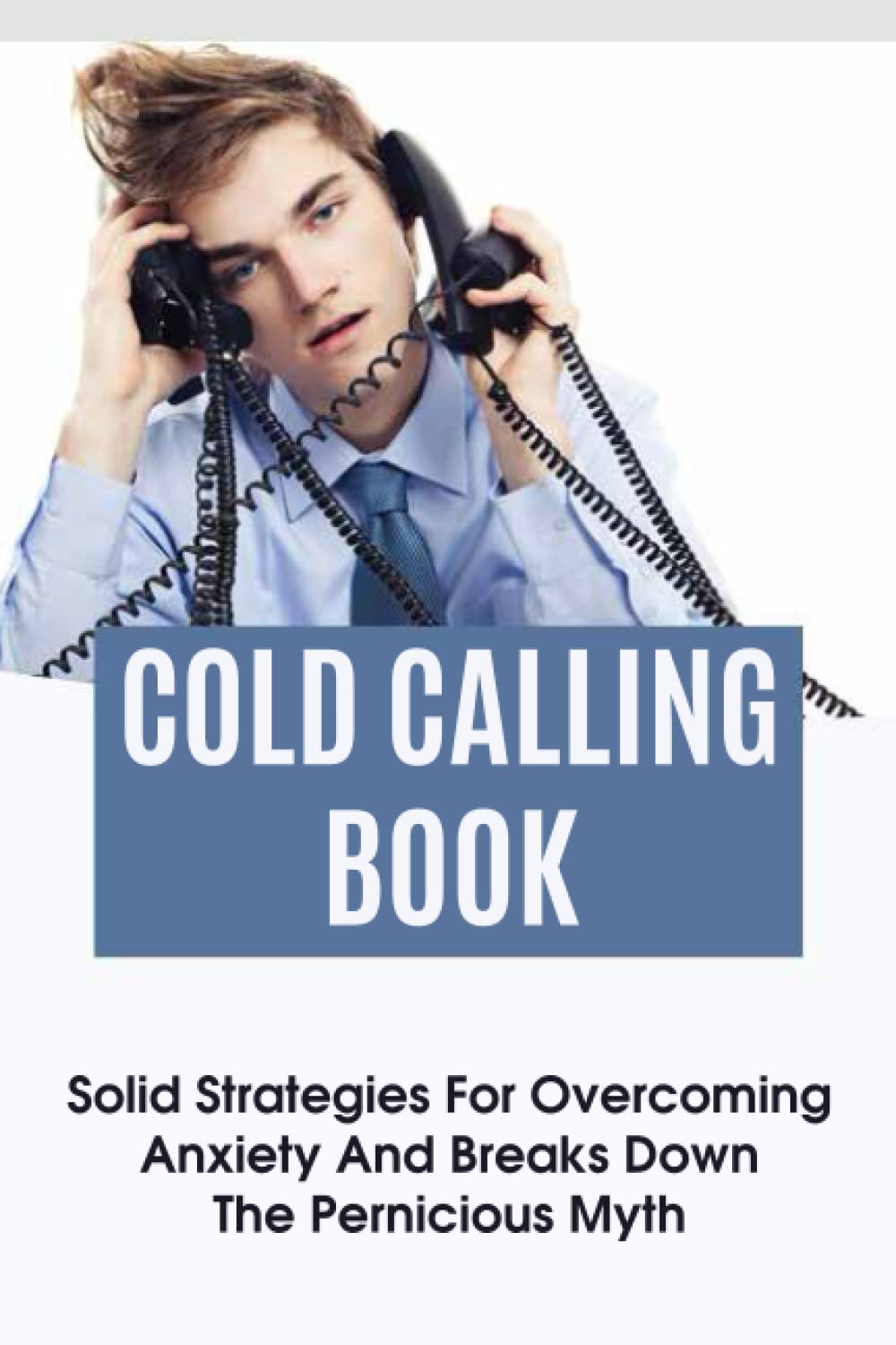 Cold Calling Book: Solid Strategies For Overcoming Anxiety And Breaks Down The Pernicious Myth