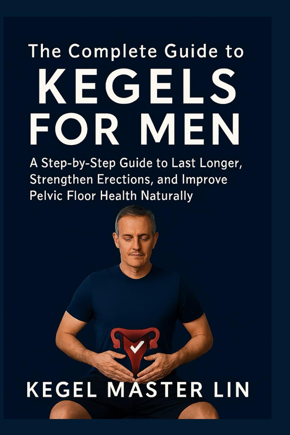 THE COMPLETE GUIDE TO KEGELS FOR MEN: A Step-by-Step Guide to Last Longer, Strengthen Erections, and Improve Pelvic Floor Health Naturally