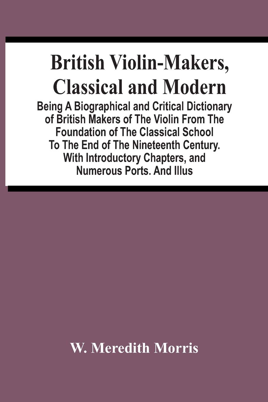 British Violin-Makers, Classical And Modern; Being A Biographical And Critical Dictionary Of British Makers Of The Violin From The Foundation Of The ... Chapters, And Numerous Ports. And