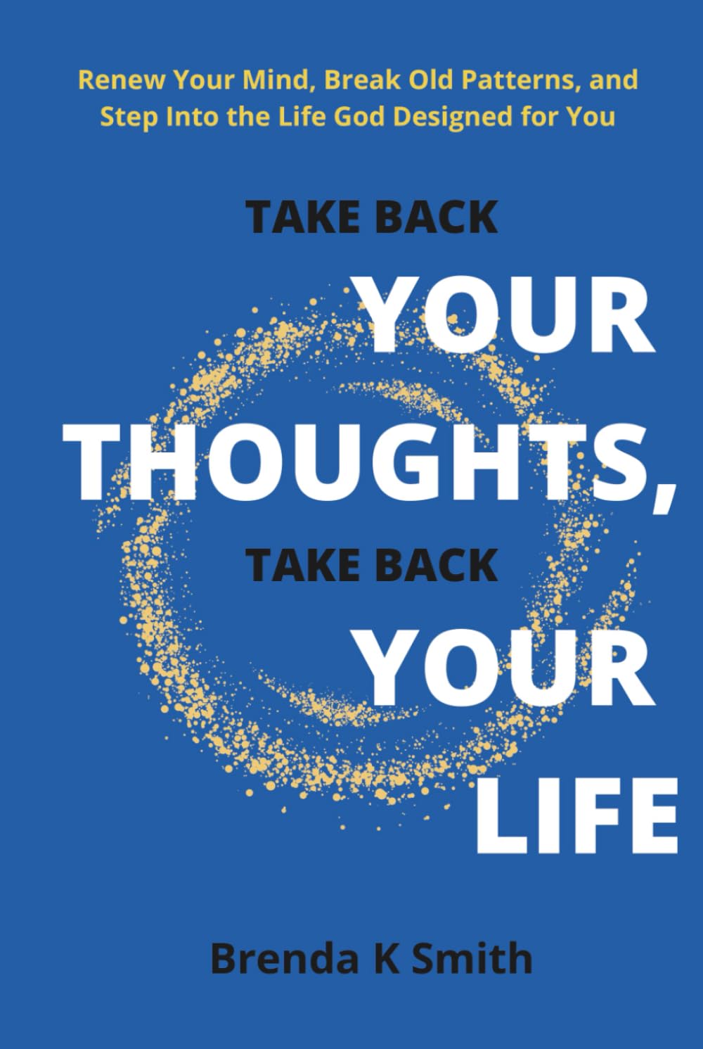 TAKE BACK YOUR THOUGHTS, TAKE BACK YOUR LIFE: Renew Your Mind, Break Old Patterns, and Step Into the Life God Designed for You