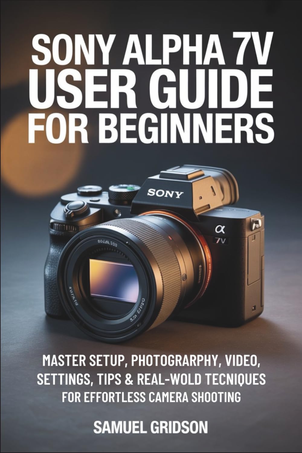 Sony Alpha 7V User Guide for Beginners: Master Setup, Photography, Video, Settings, Tips & Real-World Techniques for Effortless Camera Shooting