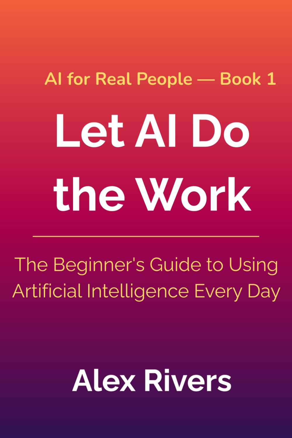 Let AI Do the Work: The Beginner's Guide to Using Artificial Intelligence Every Day (AI For Real People)