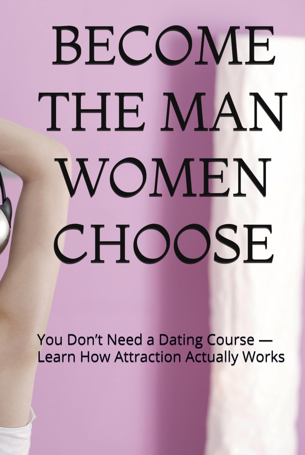 BECOME THE MAN WOMEN CHOOSE: You Don’t Need a Dating Course — Learn How Attraction Actually Works