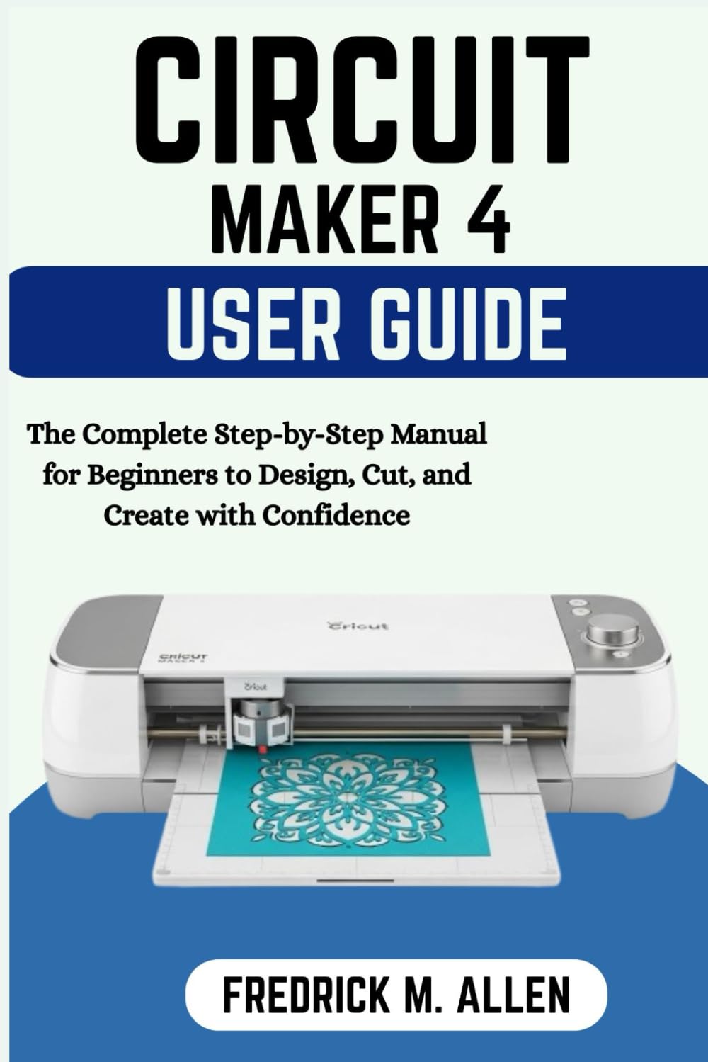 CRICUT MAKER 4 USER GUIDE: The Complete Step-by-Step Manual for Beginners to Design, Cut, and Create with Confidence