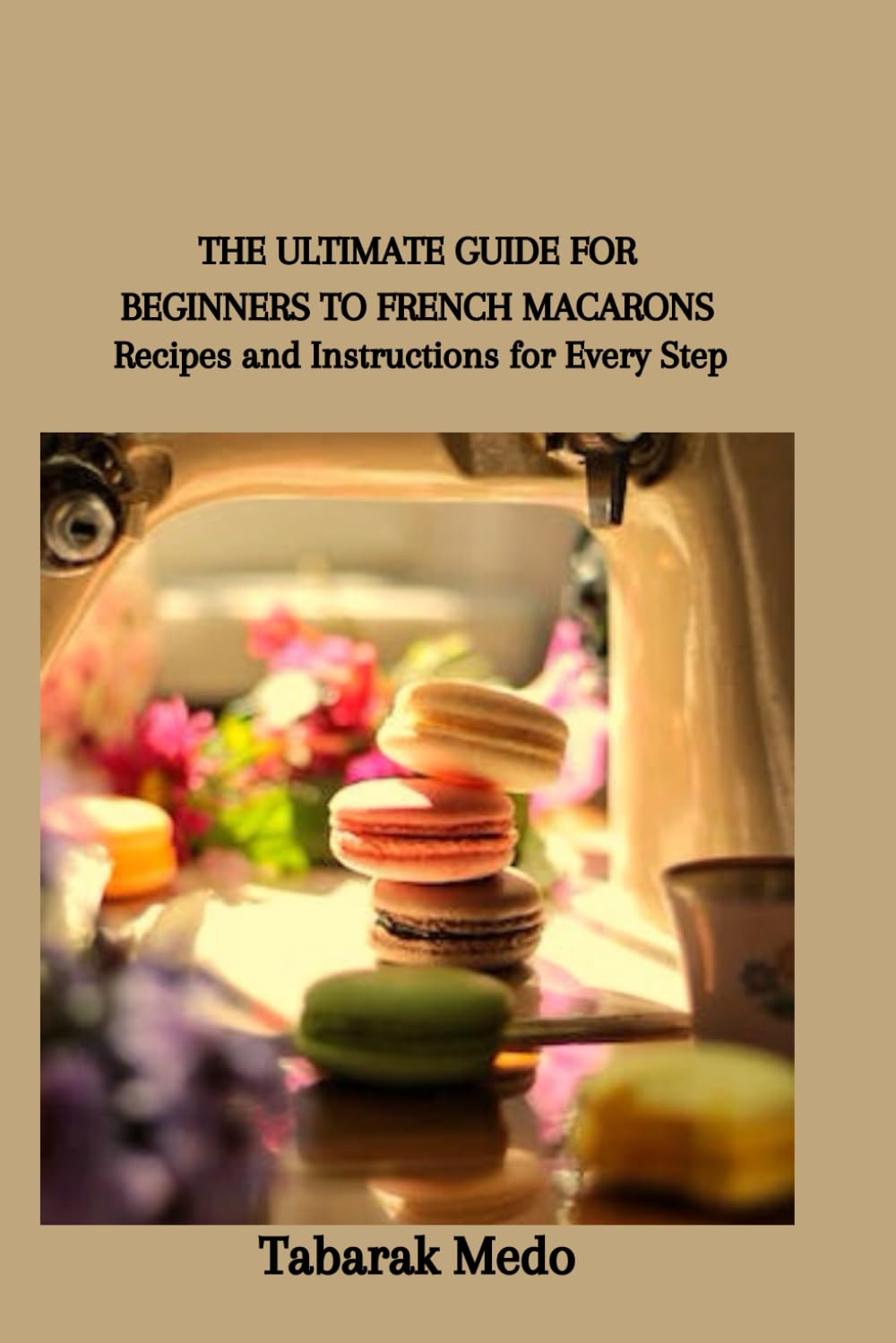 THE ULTIMATE GUIDE FOR BEGINNERS TO FRENCH MACARONS: Recipes and Instructions for Every Step