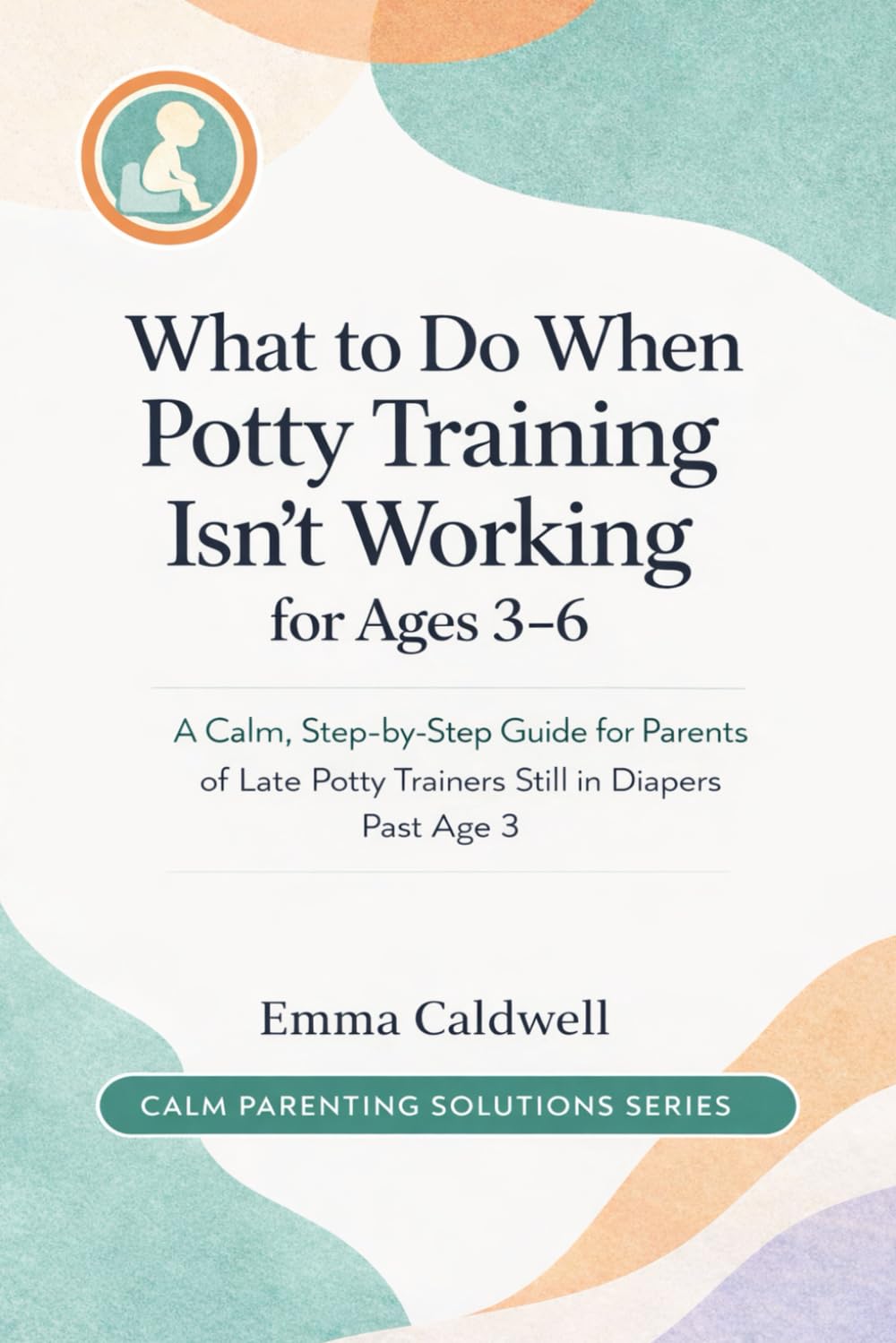 What to Do When Potty Training Isn’t Working for Ages 3–6: A Calm, Step-by-Step Guide for Parents of Late Potty Trainers Still in Diapers Past Age 3 (The Calm Parenting Solutions Series)
