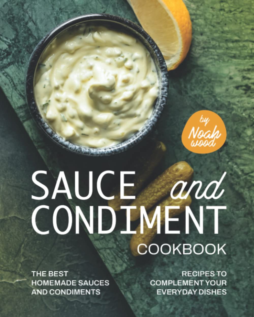 Sauce and Condiment Cookbook: The Best Homemade Sauces and Condiments Recipes to Complement Your Everyday Dishes