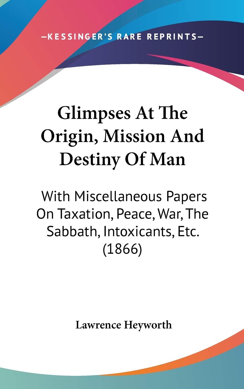 Glimpses At The Origin, Mission And Destiny Of Man: With Miscellaneous Papers On Taxation, Peace, War, The Sabbath, Intoxicants, Etc. (1866)