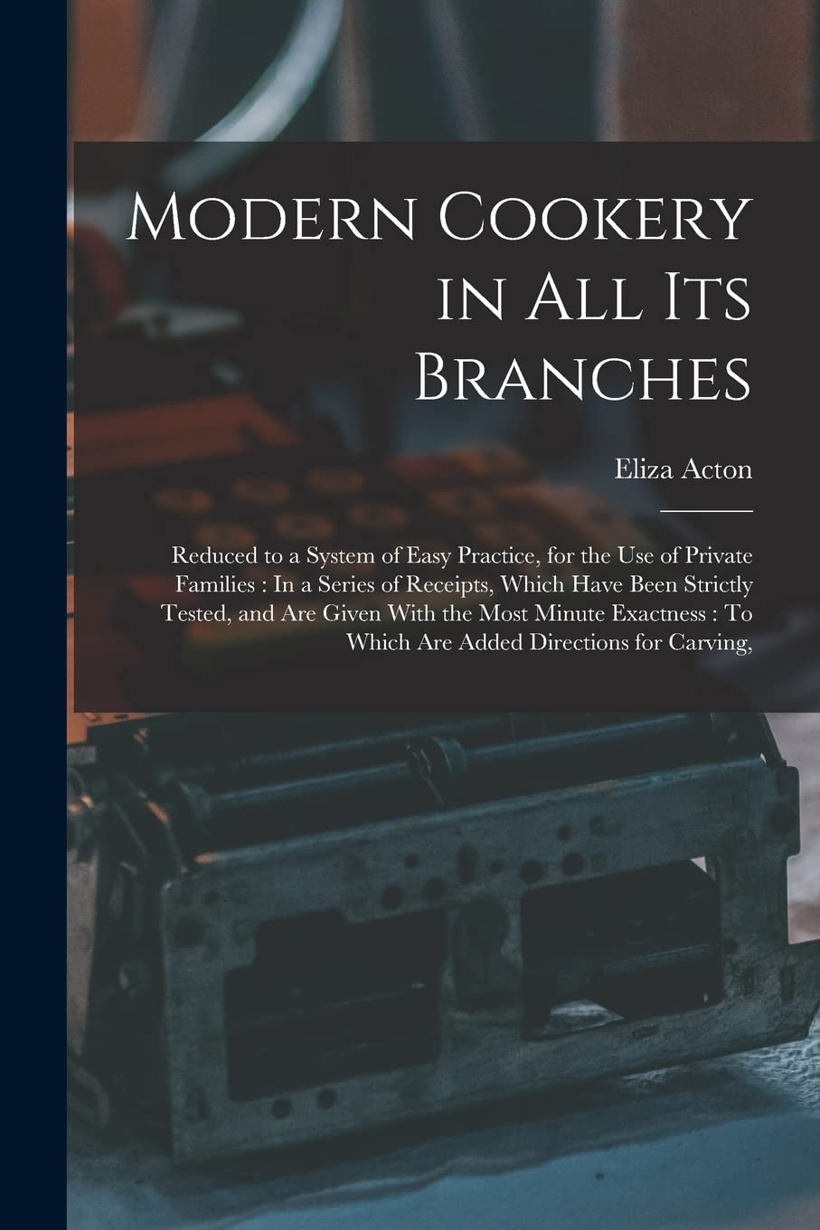 Modern Cookery in All Its Branches: Reduced to a System of Easy Practice, for the Use of Private Families: In a Series of Receipts, Which Have Been ... To Which Are Added Directions for Carving,
