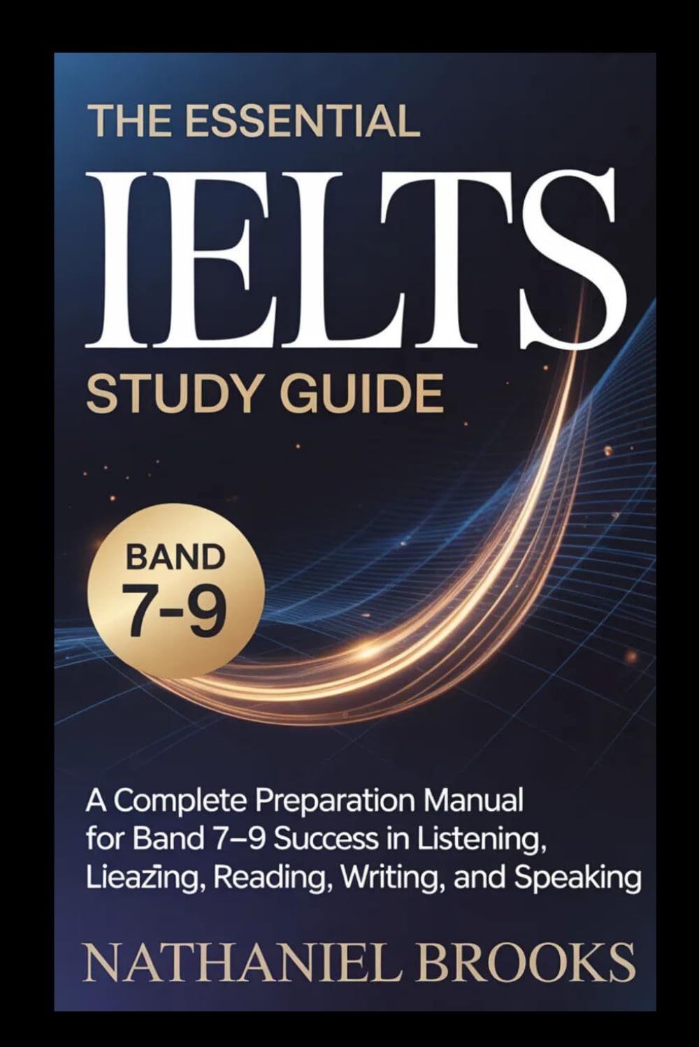 THE ESSENTIAL IELTS STUDY GUIDE: A Complete Preparation Manual For Band 7–9 Success In Listening, Reading, Writing, And Speaking