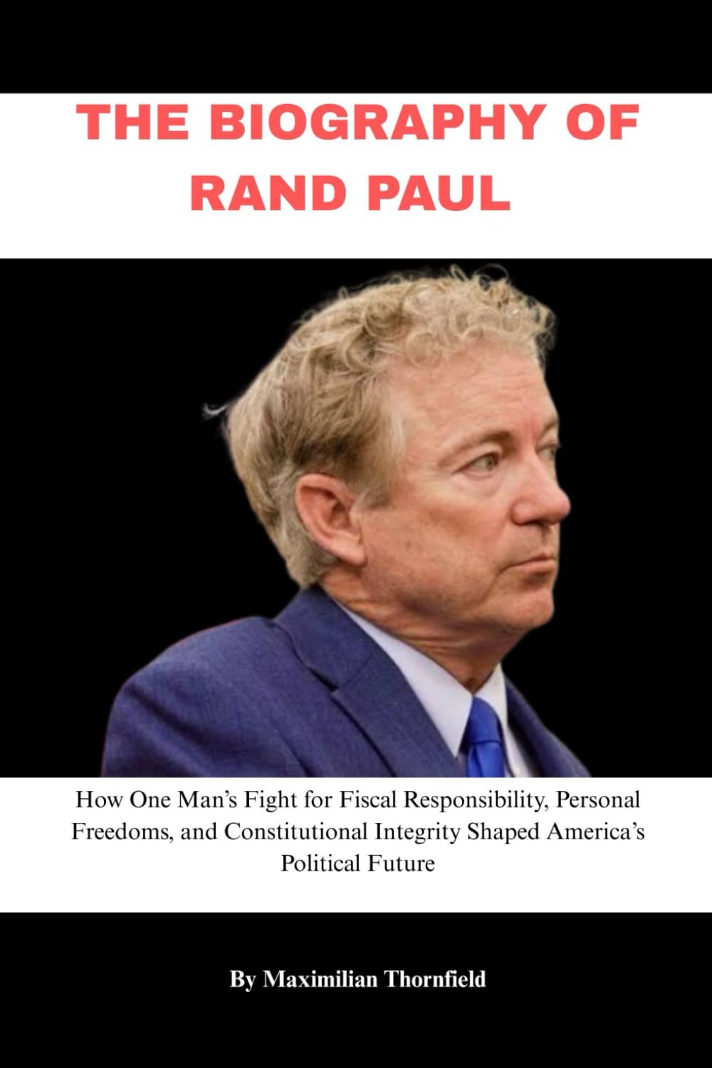 THE BIOGRAPHY OF RAND PAUL: How One Man’s Fight for Fiscal Responsibility, Personal Freedoms, and Constitutional Integrity Shaped America’s Political Future
