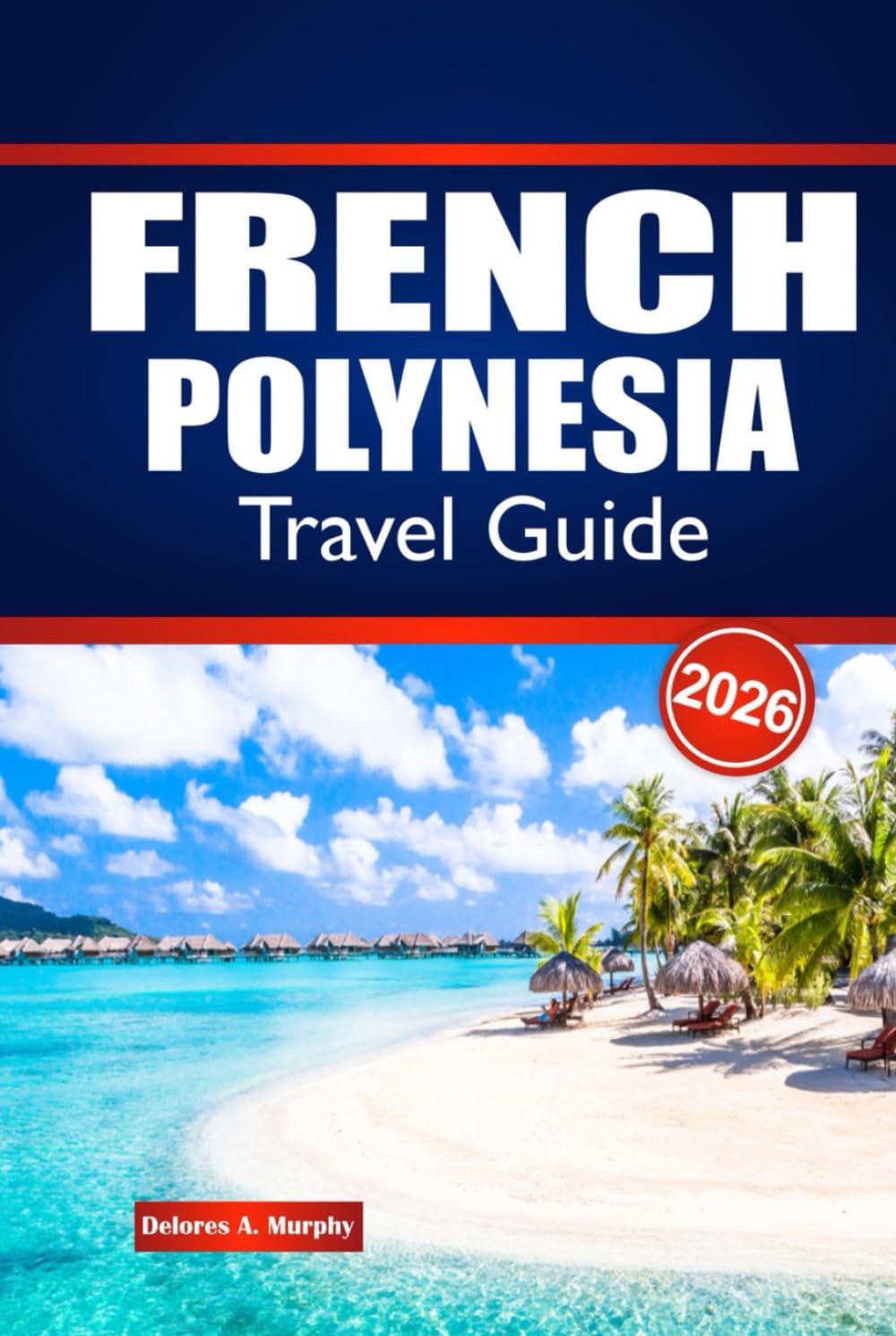 FRENCH POLYNESIA TRAVEL GUIDE 2026: Explore Island Hopping, Local Culture, Cuisine and Practical Advice