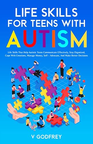 LIFE SKILLS FOR TEENS WITH AUTISM: Life Skills that Help Autistic Teens Communicate Effectively, Stay Organized, Cope with Emotions, Manage Money, Self –Advocate, and Make Better Decisions