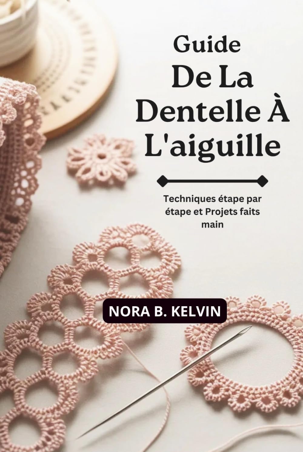 GUIDE DE LA DENTELLE À L'AIGUILLE: TECHNIQUES ÉTAPE PAR ÉTAPE ET PROJETS FAITS MAIN
