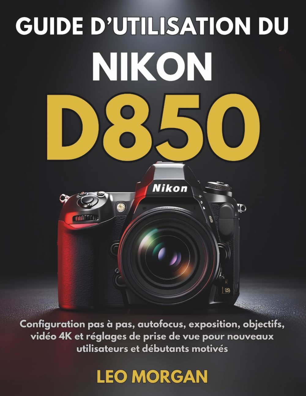 Guide d’utilisation du Nikon D850: Configuration pas à pas, autofocus, exposition, objectifs, vidéo 4K et réglages de prise de vue pour nouveaux utilisateurs et débutants motivés