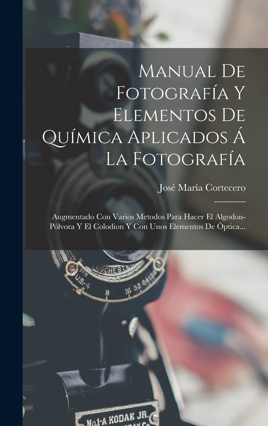 Manual De Fotografía Y Elementos De Química Aplicados Á La Fotografía: Augmentado Con Varios Metodos Para Hacer El Algodon-pólvora Y El Colodion Y Con Unos Elementos De Óptica...