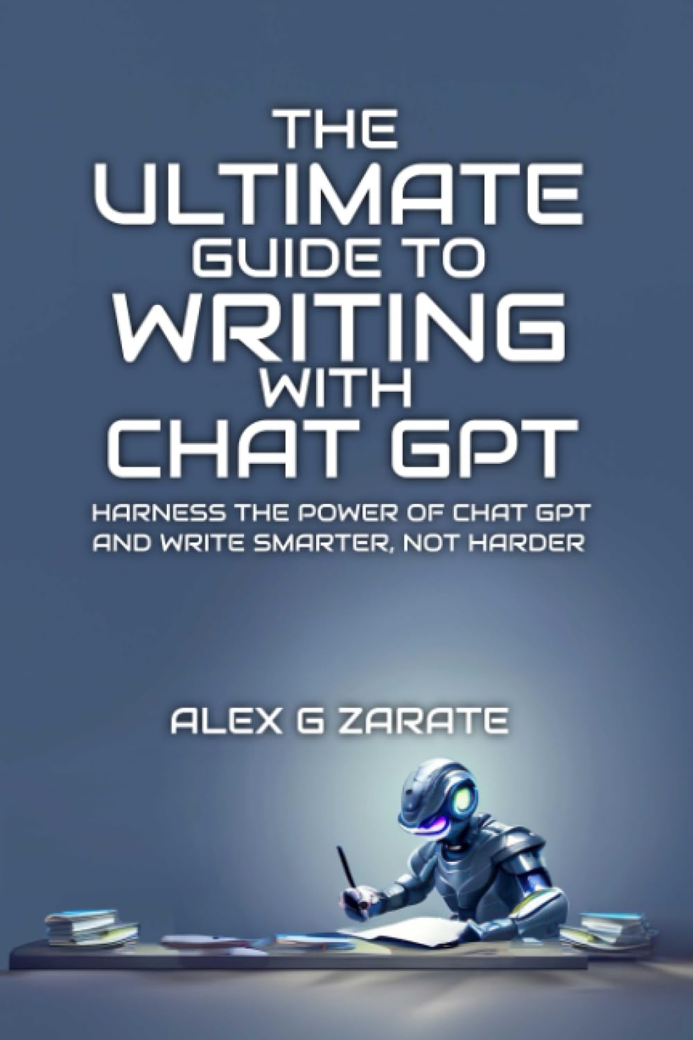 The Ultimate Guide To Writing With Chat GPT: Harness The Power Of Chat GPT And Write Smarter, Not Harder