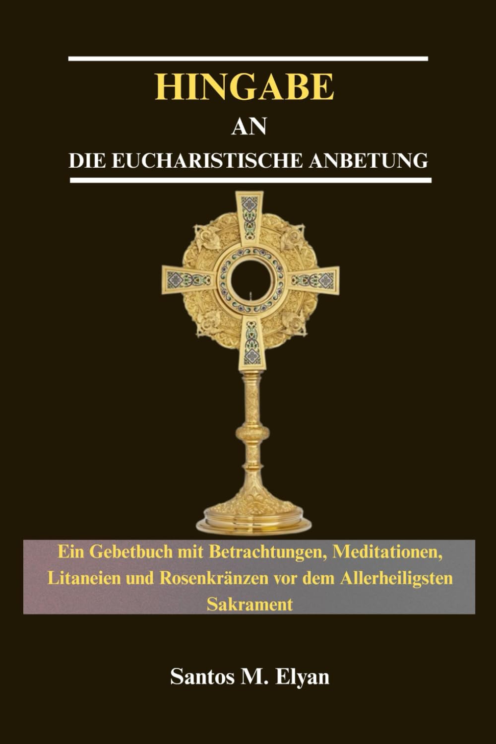 HINGABE AN DIE EUCHARISTISCHE ANBETUNG: Ein Gebetbuch mit Betrachtungen, Meditationen, Litaneien und Rosenkränzen vor dem Allerheiligsten Sakrament