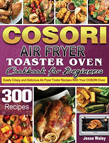 Cosori Air Fryer Toaster Oven Cookbook for Beginners: 300 Easily Crispy and Delicious Air Fryer Toster Recipes With Your COSORI Oven