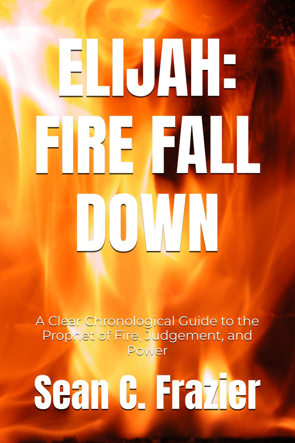 ELIJAH: FIRE FALL DOWN: A Clear Chronological Guide to the Prophet of Fire, Judgement, and Power (FIRE SERIES)