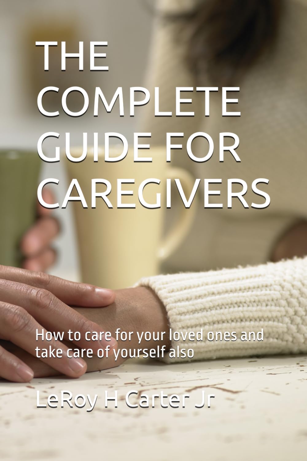 THE COMPLETE GUIDE FOR CAREGIVERS: How to care for your loved ones and take care of yourself also