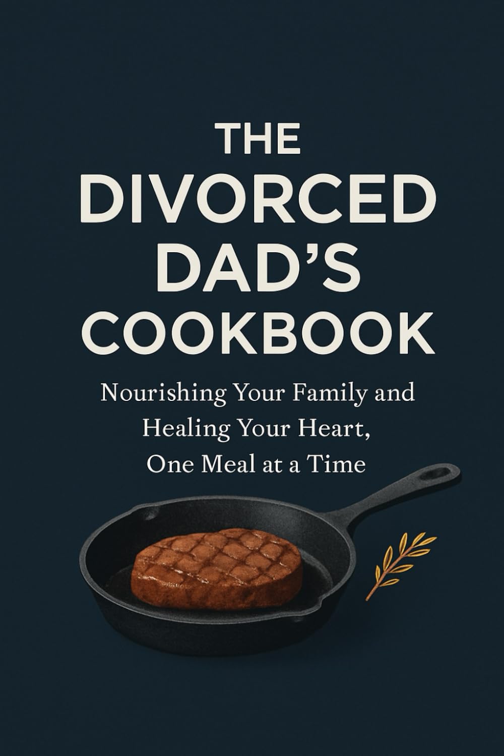 THE DIVORCED DAD'S COOKBOOK: Nourishing Your Family and Healing Your Heart, One Meal at a Time